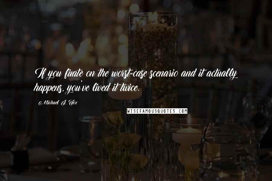 Michael J. Fox Quotes: If you fixate on the worst-case scenario and it actually happens, you've lived it twice.