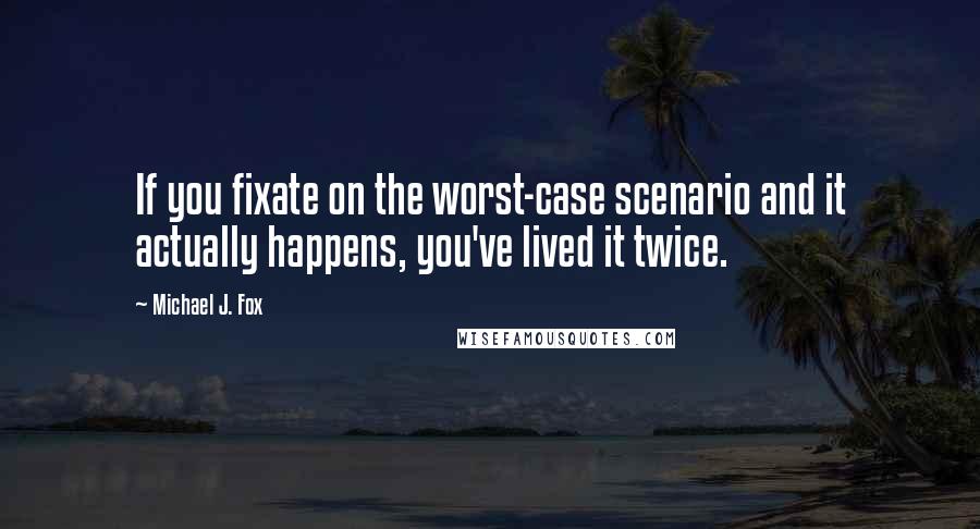 Michael J. Fox Quotes: If you fixate on the worst-case scenario and it actually happens, you've lived it twice.