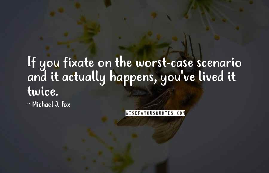 Michael J. Fox Quotes: If you fixate on the worst-case scenario and it actually happens, you've lived it twice.