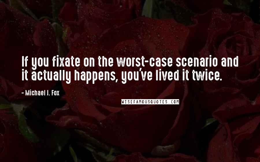 Michael J. Fox Quotes: If you fixate on the worst-case scenario and it actually happens, you've lived it twice.