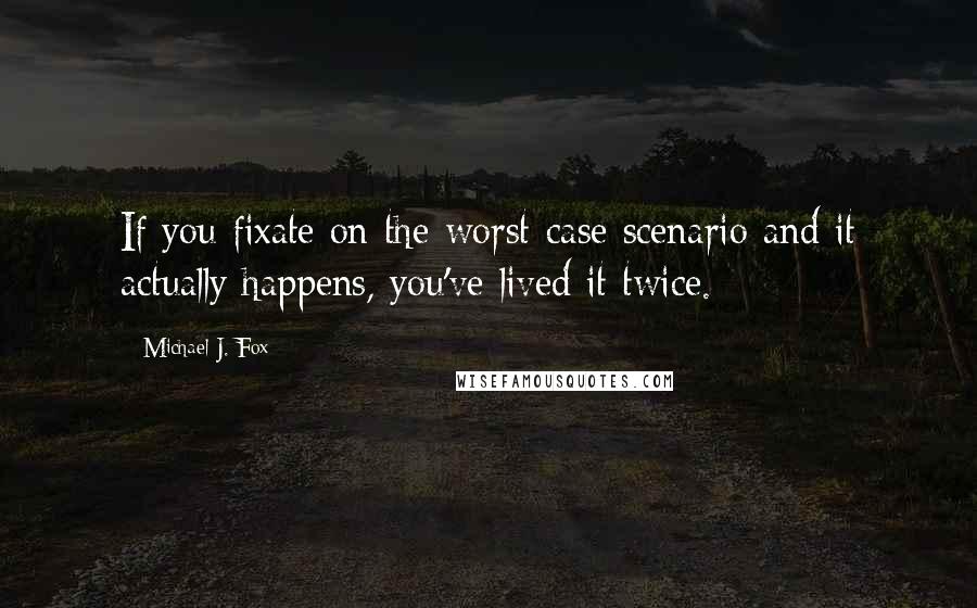 Michael J. Fox Quotes: If you fixate on the worst-case scenario and it actually happens, you've lived it twice.