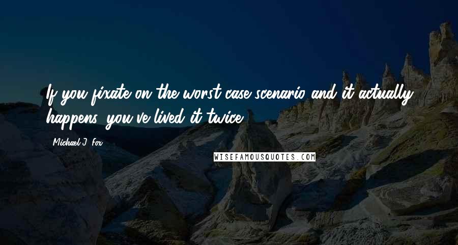 Michael J. Fox Quotes: If you fixate on the worst-case scenario and it actually happens, you've lived it twice.