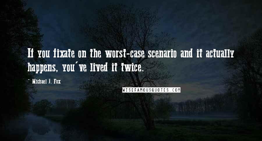 Michael J. Fox Quotes: If you fixate on the worst-case scenario and it actually happens, you've lived it twice.