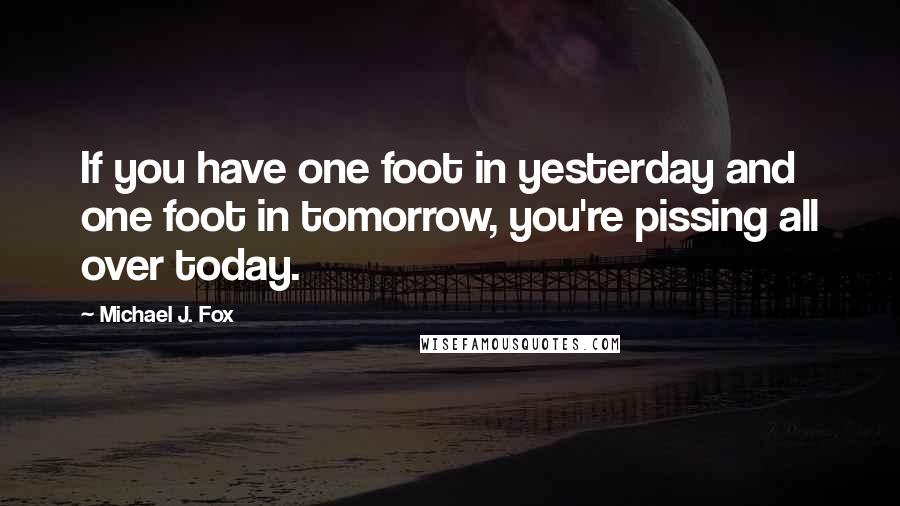 Michael J. Fox Quotes: If you have one foot in yesterday and one foot in tomorrow, you're pissing all over today.