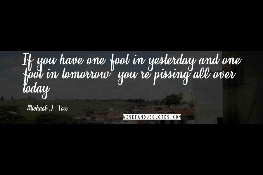 Michael J. Fox Quotes: If you have one foot in yesterday and one foot in tomorrow, you're pissing all over today.