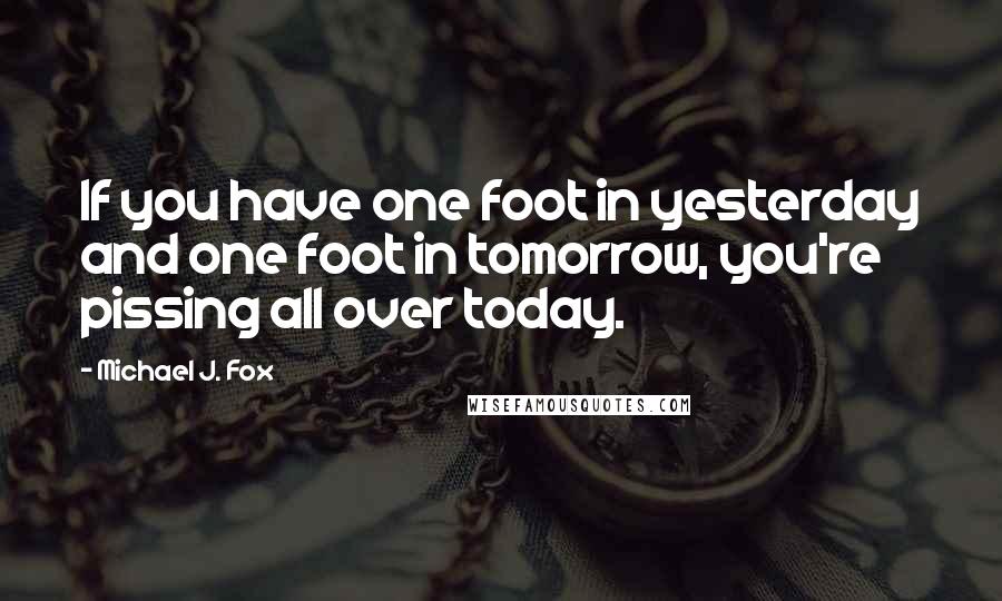 Michael J. Fox Quotes: If you have one foot in yesterday and one foot in tomorrow, you're pissing all over today.