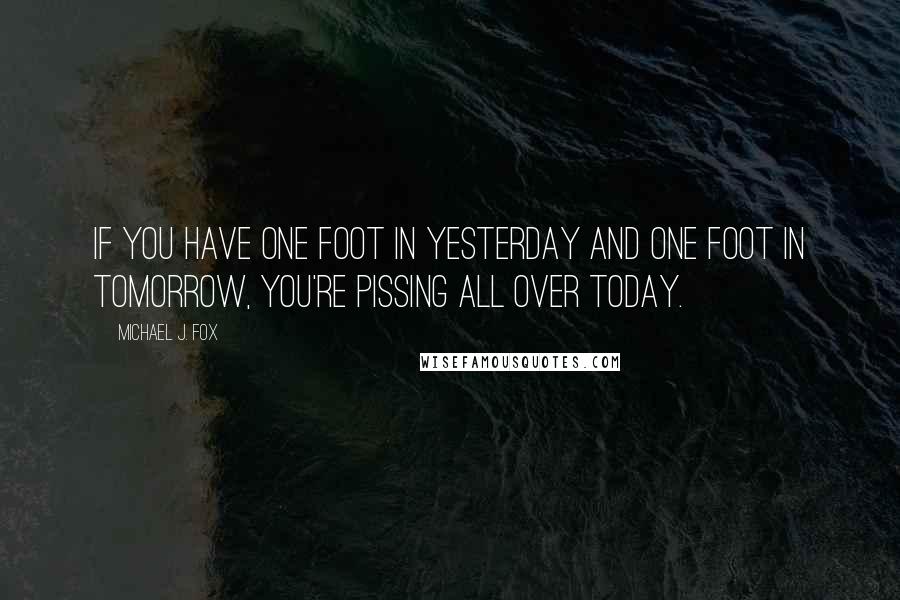 Michael J. Fox Quotes: If you have one foot in yesterday and one foot in tomorrow, you're pissing all over today.