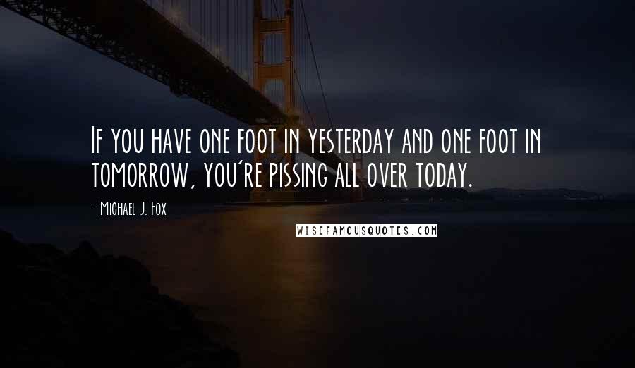 Michael J. Fox Quotes: If you have one foot in yesterday and one foot in tomorrow, you're pissing all over today.