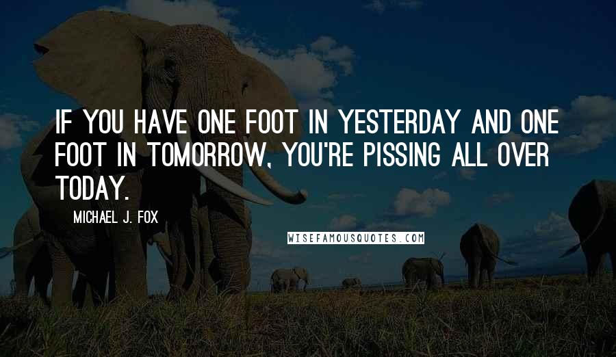 Michael J. Fox Quotes: If you have one foot in yesterday and one foot in tomorrow, you're pissing all over today.