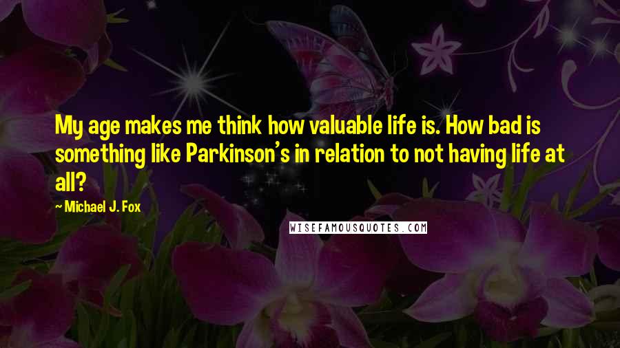 Michael J. Fox Quotes: My age makes me think how valuable life is. How bad is something like Parkinson's in relation to not having life at all?