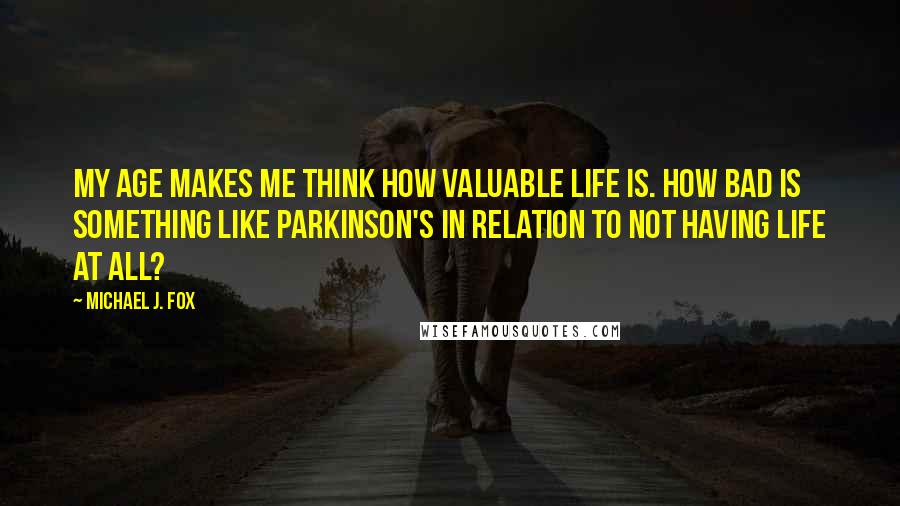 Michael J. Fox Quotes: My age makes me think how valuable life is. How bad is something like Parkinson's in relation to not having life at all?