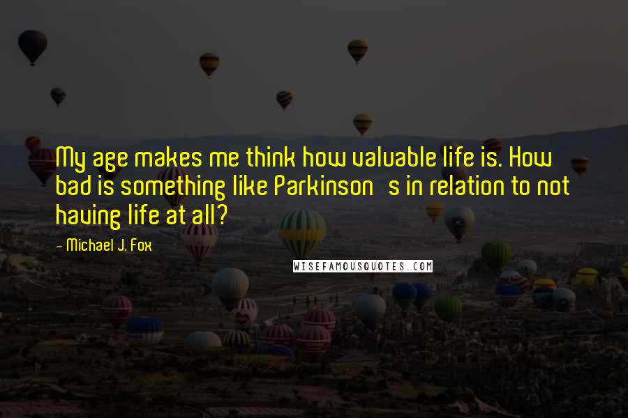 Michael J. Fox Quotes: My age makes me think how valuable life is. How bad is something like Parkinson's in relation to not having life at all?