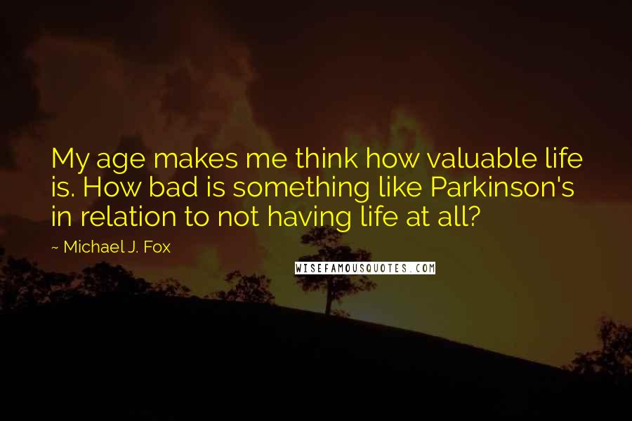 Michael J. Fox Quotes: My age makes me think how valuable life is. How bad is something like Parkinson's in relation to not having life at all?