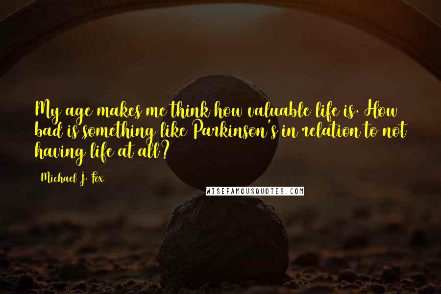 Michael J. Fox Quotes: My age makes me think how valuable life is. How bad is something like Parkinson's in relation to not having life at all?