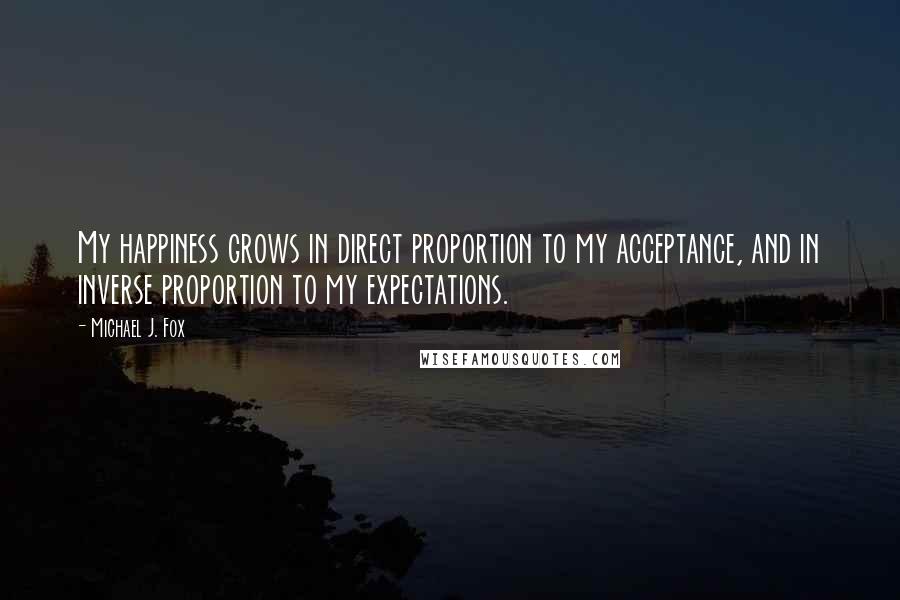 Michael J. Fox Quotes: My happiness grows in direct proportion to my acceptance, and in inverse proportion to my expectations.