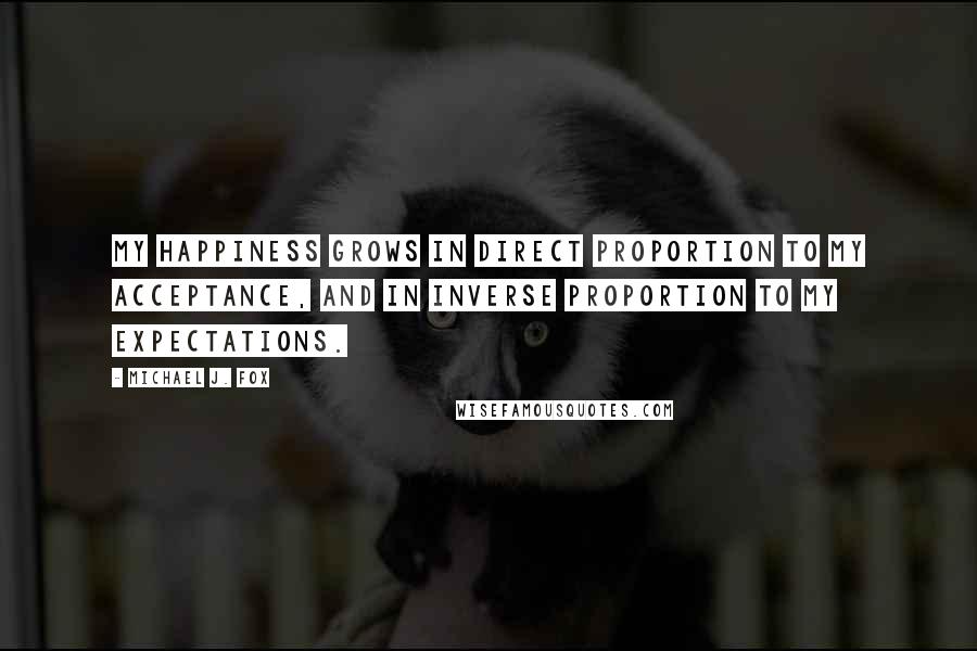 Michael J. Fox Quotes: My happiness grows in direct proportion to my acceptance, and in inverse proportion to my expectations.