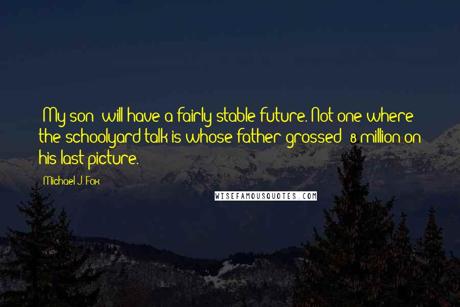 Michael J. Fox Quotes: [My son] will have a fairly stable future. Not one where the schoolyard talk is whose father grossed $8 million on his last picture.