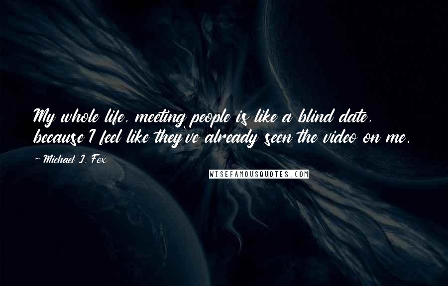 Michael J. Fox Quotes: My whole life, meeting people is like a blind date, because I feel like they've already seen the video on me.
