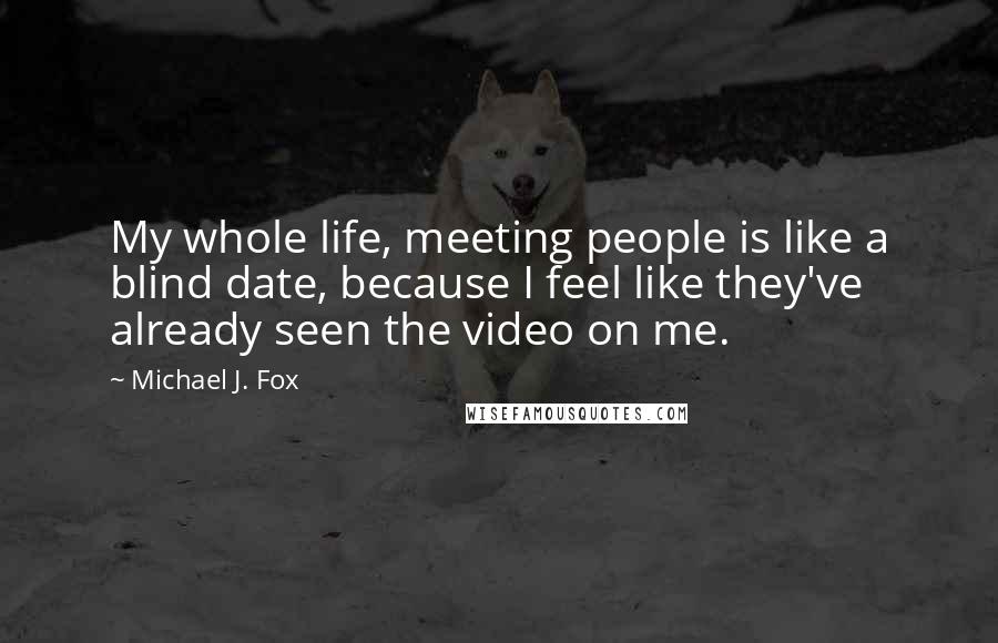 Michael J. Fox Quotes: My whole life, meeting people is like a blind date, because I feel like they've already seen the video on me.