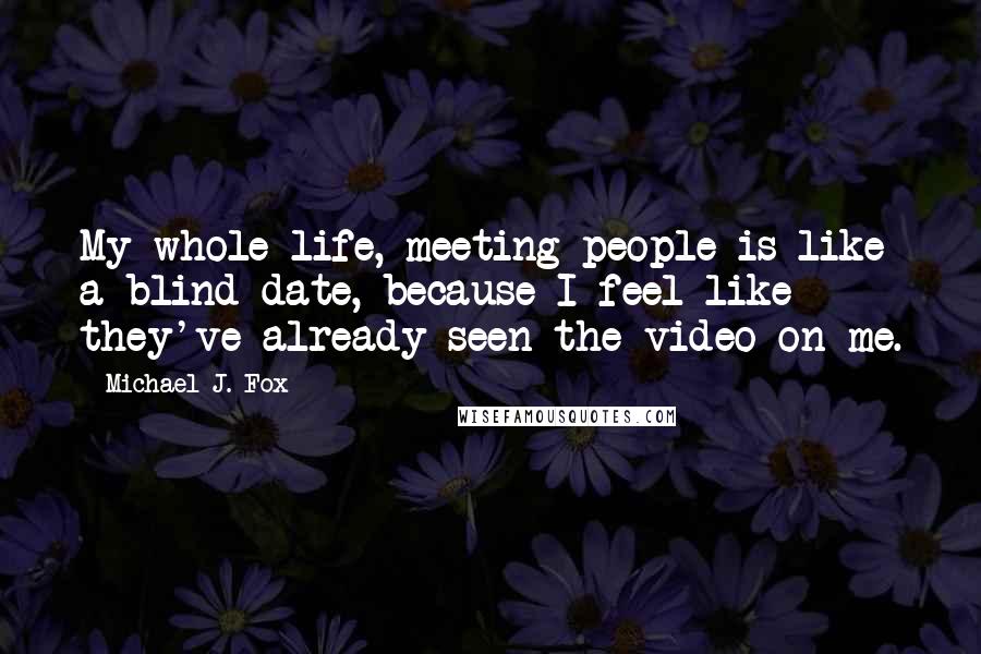 Michael J. Fox Quotes: My whole life, meeting people is like a blind date, because I feel like they've already seen the video on me.