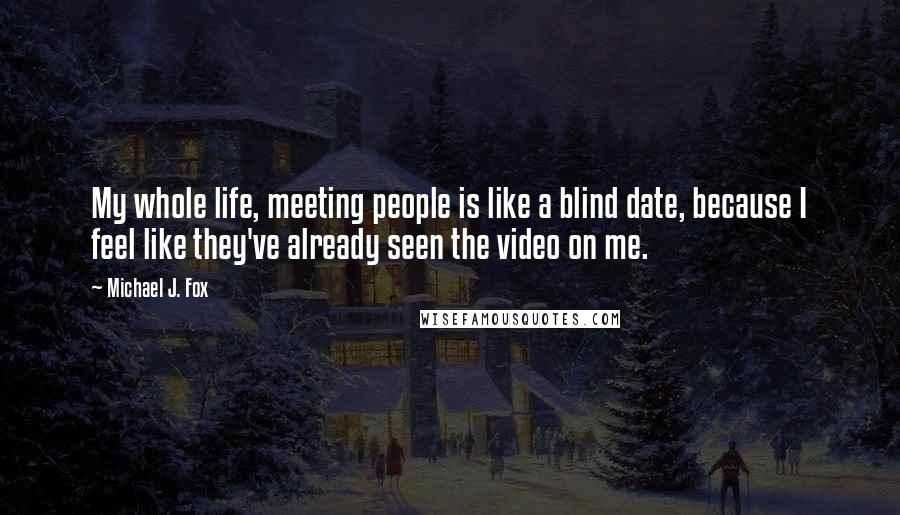 Michael J. Fox Quotes: My whole life, meeting people is like a blind date, because I feel like they've already seen the video on me.