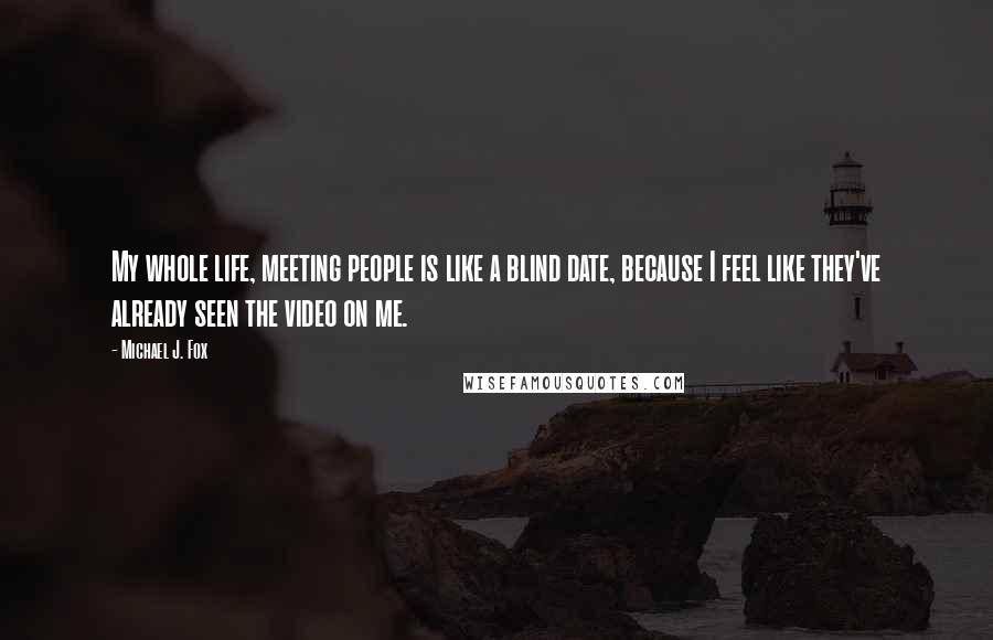 Michael J. Fox Quotes: My whole life, meeting people is like a blind date, because I feel like they've already seen the video on me.