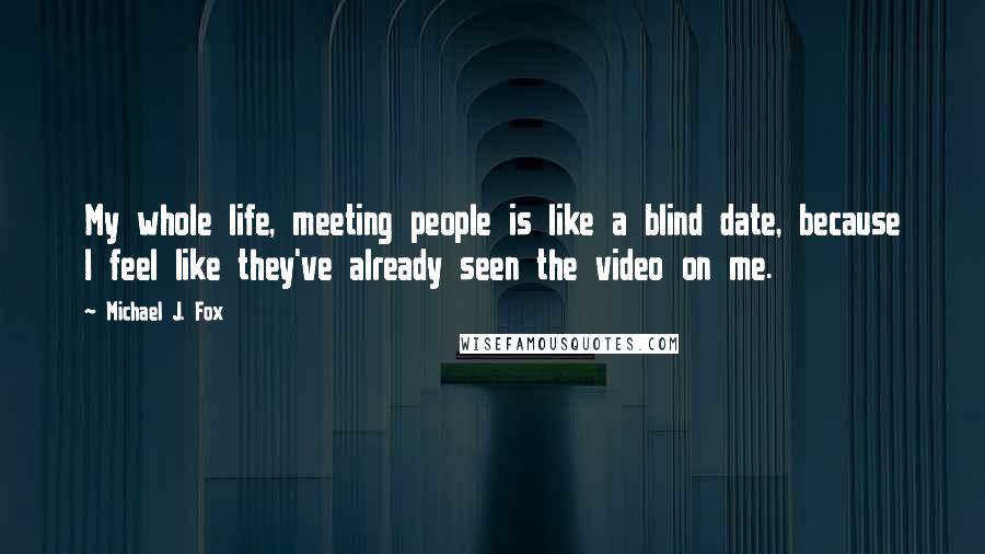 Michael J. Fox Quotes: My whole life, meeting people is like a blind date, because I feel like they've already seen the video on me.