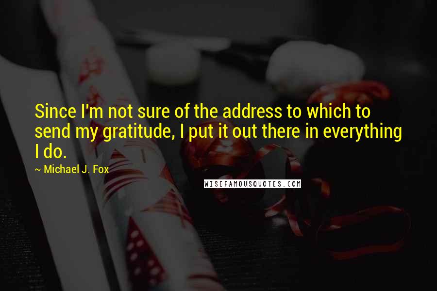 Michael J. Fox Quotes: Since I'm not sure of the address to which to send my gratitude, I put it out there in everything I do.