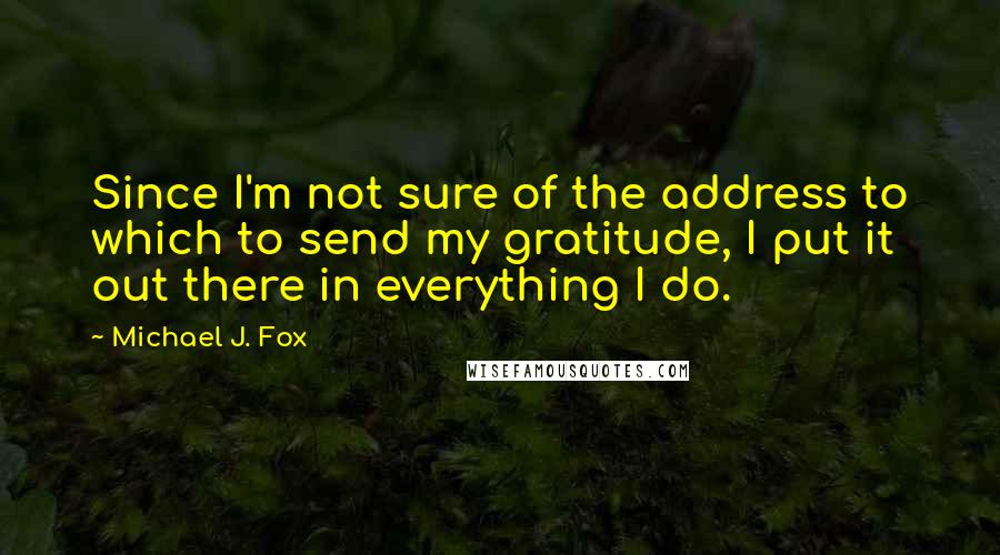 Michael J. Fox Quotes: Since I'm not sure of the address to which to send my gratitude, I put it out there in everything I do.