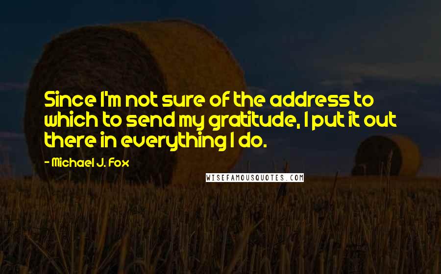 Michael J. Fox Quotes: Since I'm not sure of the address to which to send my gratitude, I put it out there in everything I do.