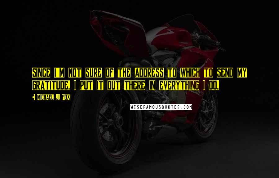 Michael J. Fox Quotes: Since I'm not sure of the address to which to send my gratitude, I put it out there in everything I do.