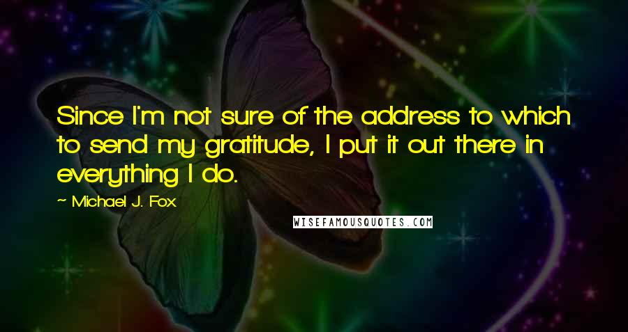 Michael J. Fox Quotes: Since I'm not sure of the address to which to send my gratitude, I put it out there in everything I do.