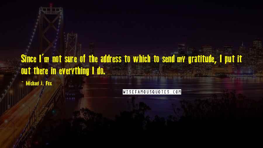 Michael J. Fox Quotes: Since I'm not sure of the address to which to send my gratitude, I put it out there in everything I do.