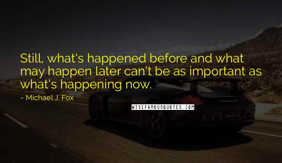 Michael J. Fox Quotes: Still, what's happened before and what may happen later can't be as important as what's happening now.