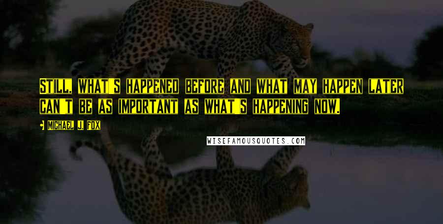 Michael J. Fox Quotes: Still, what's happened before and what may happen later can't be as important as what's happening now.