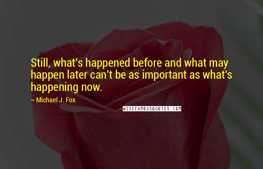 Michael J. Fox Quotes: Still, what's happened before and what may happen later can't be as important as what's happening now.