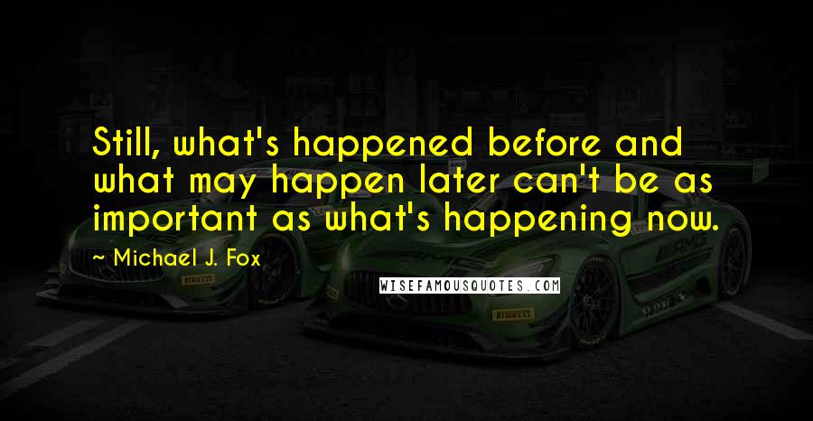 Michael J. Fox Quotes: Still, what's happened before and what may happen later can't be as important as what's happening now.