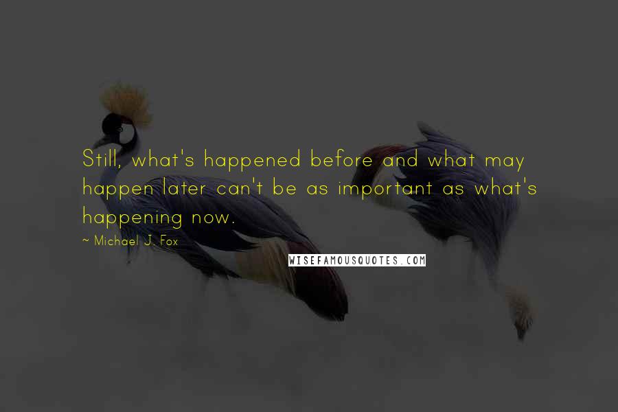 Michael J. Fox Quotes: Still, what's happened before and what may happen later can't be as important as what's happening now.