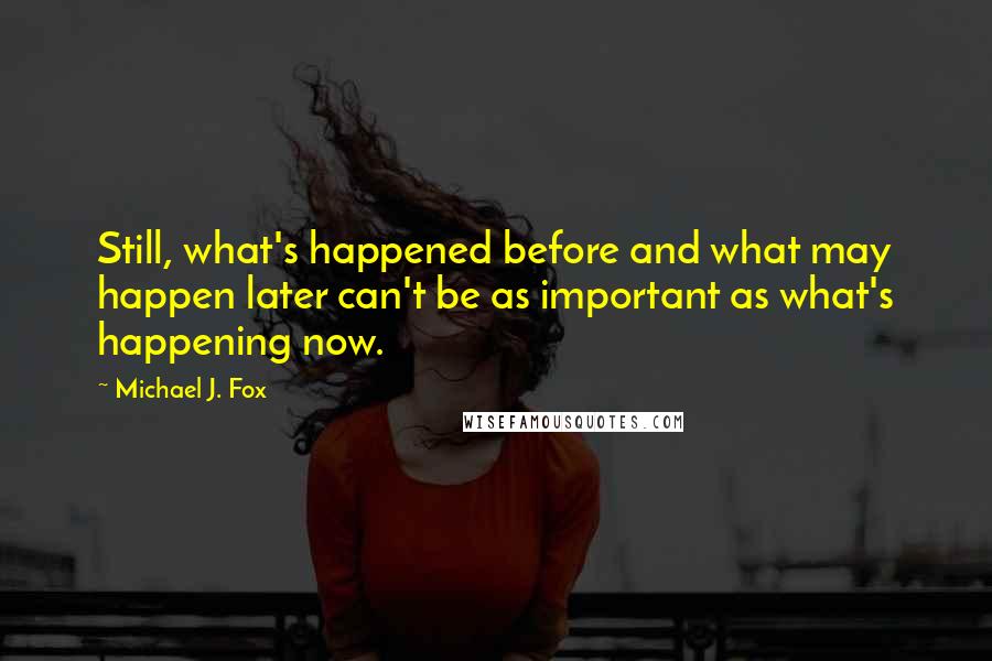 Michael J. Fox Quotes: Still, what's happened before and what may happen later can't be as important as what's happening now.