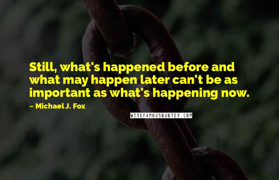 Michael J. Fox Quotes: Still, what's happened before and what may happen later can't be as important as what's happening now.