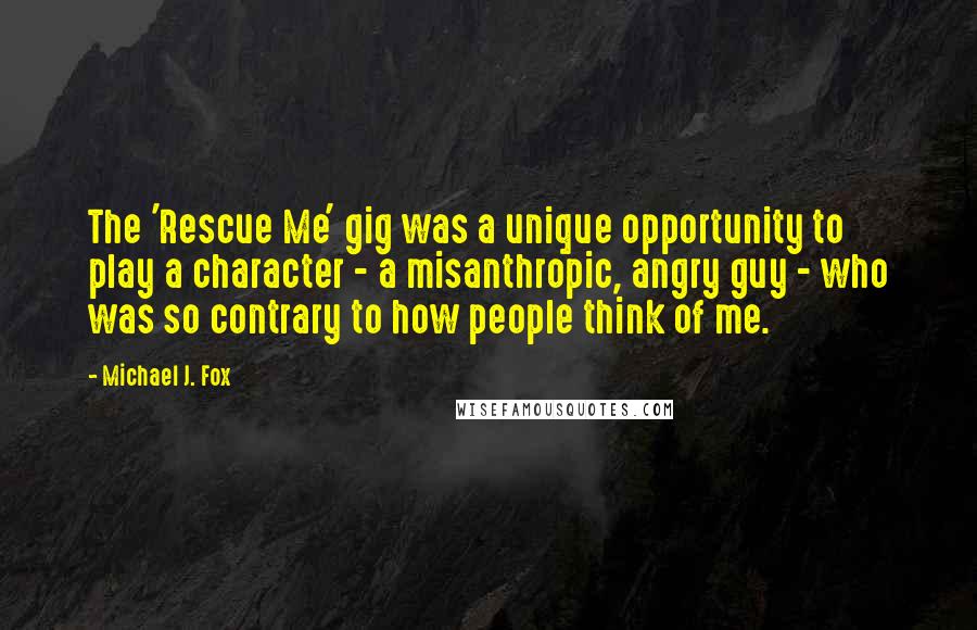 Michael J. Fox Quotes: The 'Rescue Me' gig was a unique opportunity to play a character - a misanthropic, angry guy - who was so contrary to how people think of me.