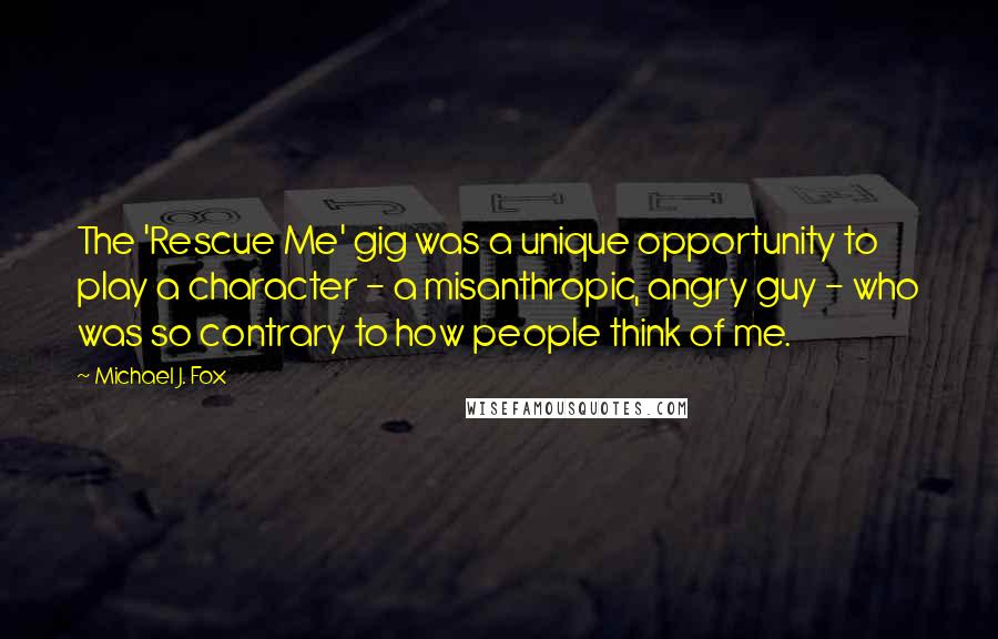 Michael J. Fox Quotes: The 'Rescue Me' gig was a unique opportunity to play a character - a misanthropic, angry guy - who was so contrary to how people think of me.