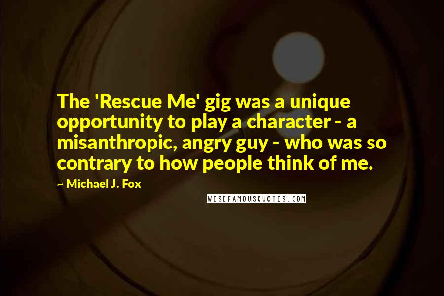 Michael J. Fox Quotes: The 'Rescue Me' gig was a unique opportunity to play a character - a misanthropic, angry guy - who was so contrary to how people think of me.