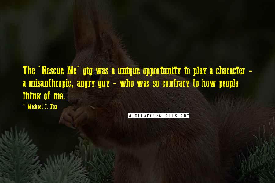 Michael J. Fox Quotes: The 'Rescue Me' gig was a unique opportunity to play a character - a misanthropic, angry guy - who was so contrary to how people think of me.