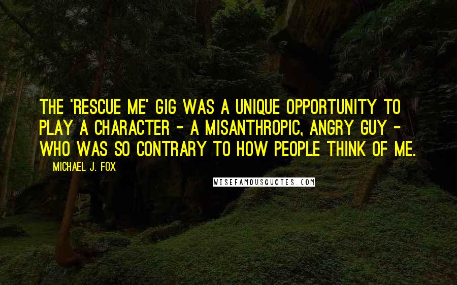 Michael J. Fox Quotes: The 'Rescue Me' gig was a unique opportunity to play a character - a misanthropic, angry guy - who was so contrary to how people think of me.