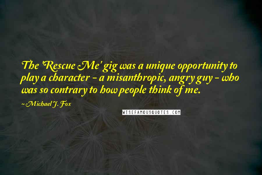 Michael J. Fox Quotes: The 'Rescue Me' gig was a unique opportunity to play a character - a misanthropic, angry guy - who was so contrary to how people think of me.