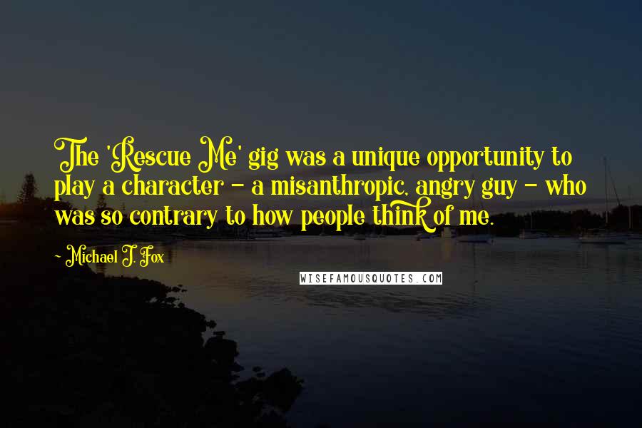 Michael J. Fox Quotes: The 'Rescue Me' gig was a unique opportunity to play a character - a misanthropic, angry guy - who was so contrary to how people think of me.