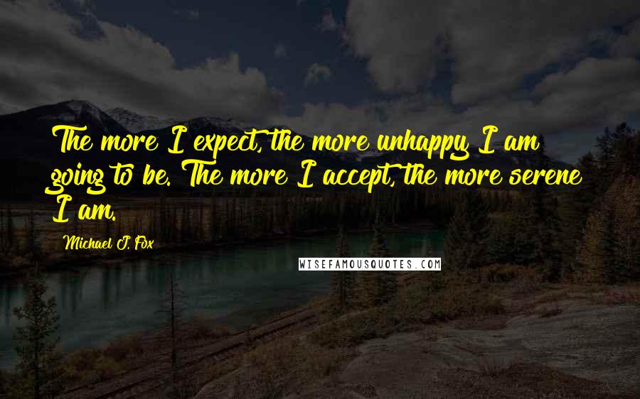 Michael J. Fox Quotes: The more I expect, the more unhappy I am going to be. The more I accept, the more serene I am.