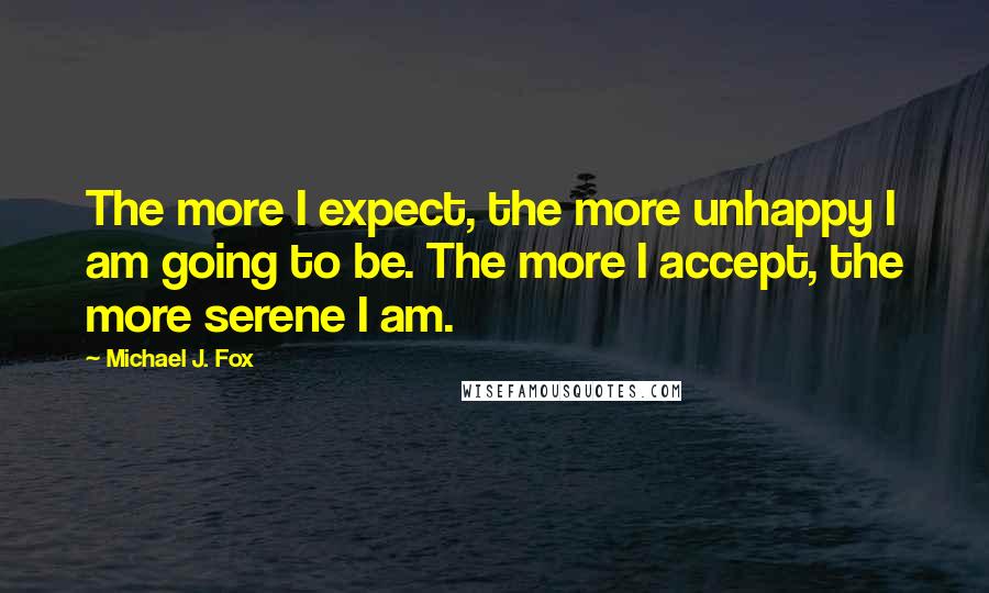 Michael J. Fox Quotes: The more I expect, the more unhappy I am going to be. The more I accept, the more serene I am.