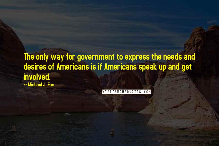 Michael J. Fox Quotes: The only way for government to express the needs and desires of Americans is if Americans speak up and get involved.